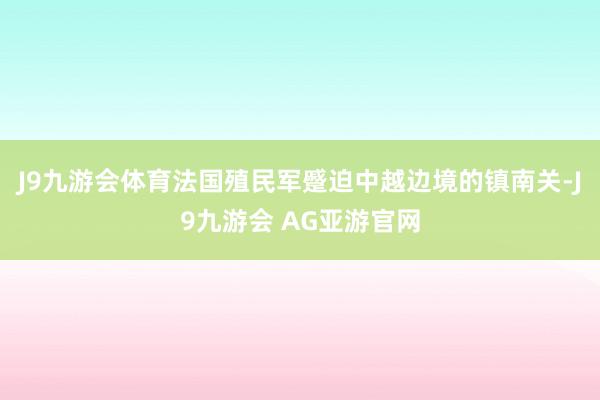 J9九游会体育法国殖民军蹙迫中越边境的镇南关-J9九游会 AG亚游官网