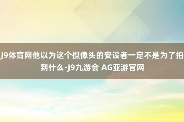 J9体育网他以为这个摄像头的安设者一定不是为了拍到什么-J9九游会 AG亚游官网