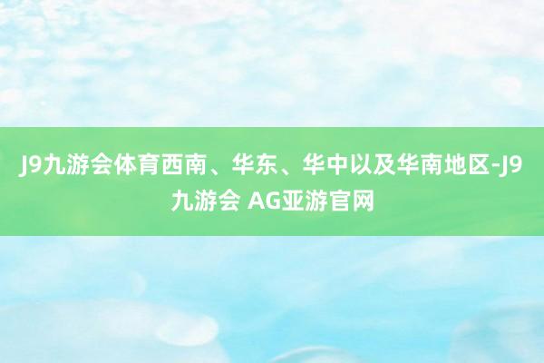 J9九游会体育西南、华东、华中以及华南地区-J9九游会 AG亚游官网