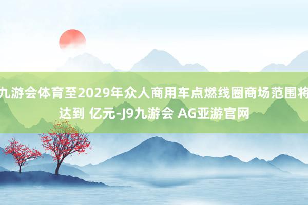 九游会体育至2029年众人商用车点燃线圈商场范围将达到 亿元-J9九游会 AG亚游官网