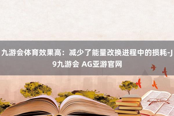 九游会体育效果高：减少了能量改换进程中的损耗-J9九游会 AG亚游官网