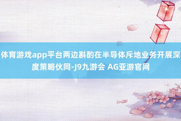 体育游戏app平台两边斟酌在半导体斥地业务开展深度策略伙同-J9九游会 AG亚游官网