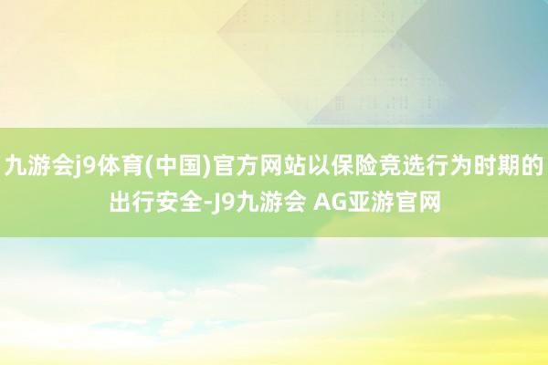 九游会j9体育(中国)官方网站以保险竞选行为时期的出行安全-J9九游会 AG亚游官网
