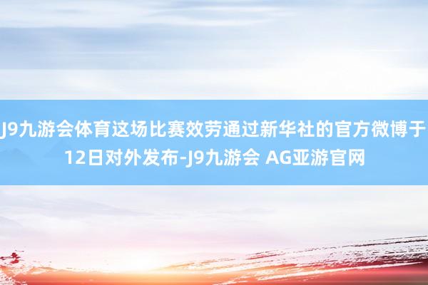 J9九游会体育这场比赛效劳通过新华社的官方微博于12日对外发布-J9九游会 AG亚游官网