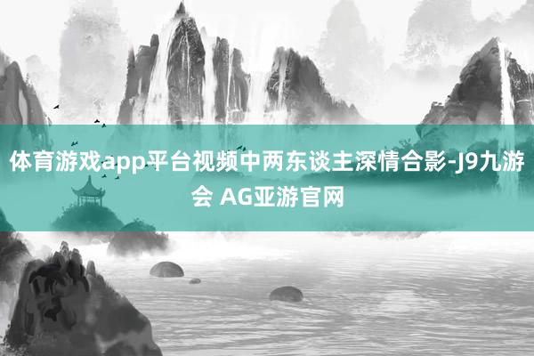 体育游戏app平台视频中两东谈主深情合影-J9九游会 AG亚游官网