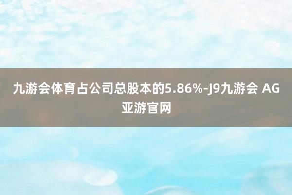 九游会体育占公司总股本的5.86%-J9九游会 AG亚游官网