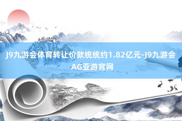 J9九游会体育转让价款统统约1.82亿元-J9九游会 AG亚游官网