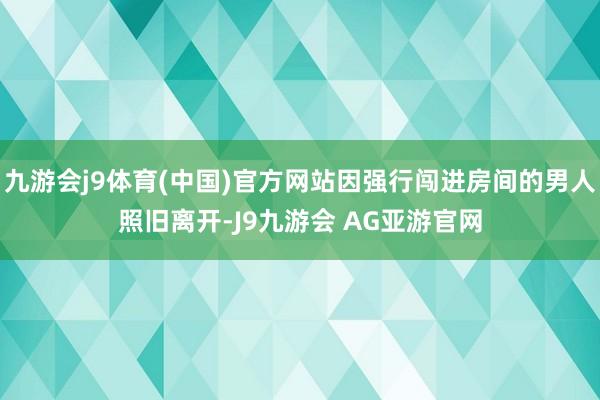 九游会j9体育(中国)官方网站因强行闯进房间的男人照旧离开-J9九游会 AG亚游官网