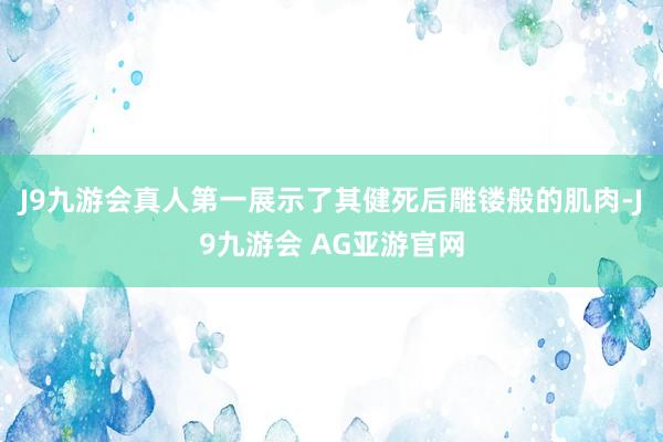 J9九游会真人第一展示了其健死后雕镂般的肌肉-J9九游会 AG亚游官网