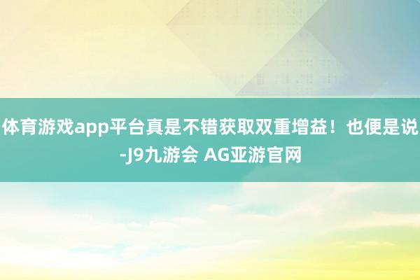 体育游戏app平台真是不错获取双重增益！也便是说-J9九游会 AG亚游官网