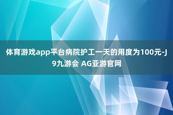 体育游戏app平台病院护工一天的用度为100元-J9九游会 AG亚游官网
