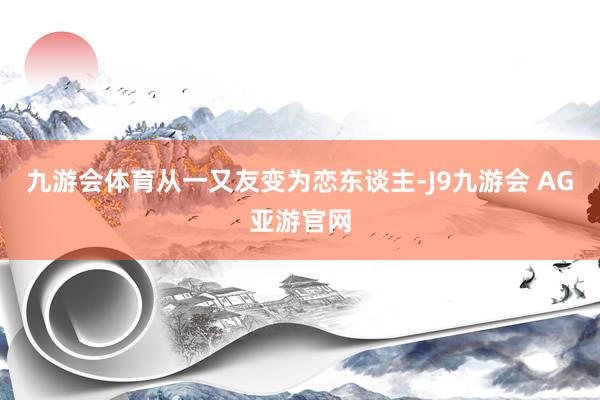 九游会体育从一又友变为恋东谈主-J9九游会 AG亚游官网