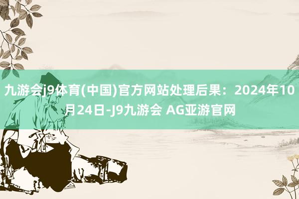 九游会j9体育(中国)官方网站处理后果：2024年10月24日-J9九游会 AG亚游官网