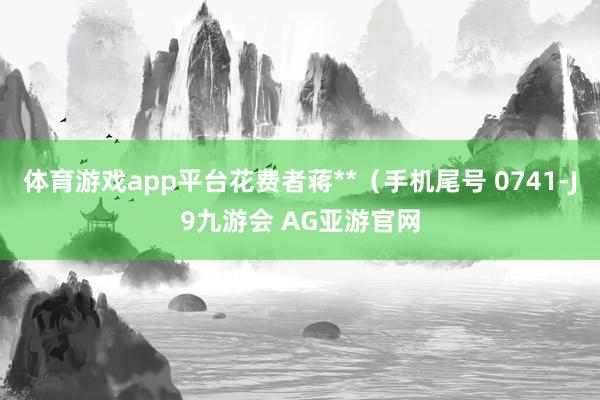 体育游戏app平台花费者蒋**（手机尾号 0741-J9九游会 AG亚游官网