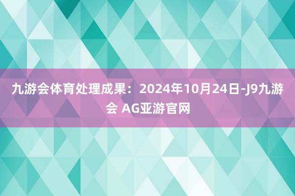 九游会体育处理成果：2024年10月24日-J9九游会 AG亚游官网