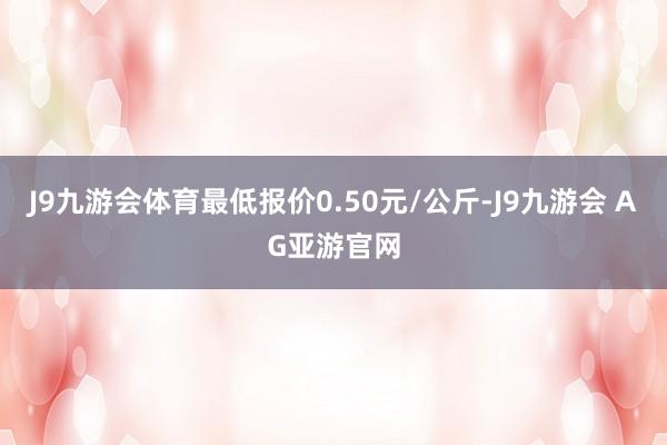 J9九游会体育最低报价0.50元/公斤-J9九游会 AG亚游官网