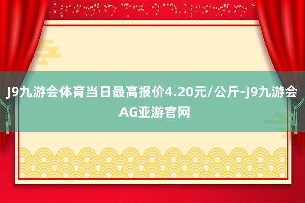 J9九游会体育当日最高报价4.20元/公斤-J9九游会 AG亚游官网