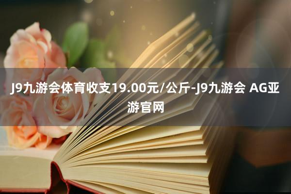 J9九游会体育收支19.00元/公斤-J9九游会 AG亚游官网