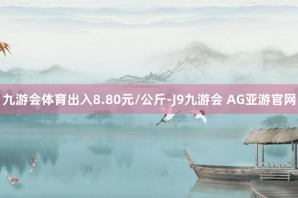 九游会体育出入8.80元/公斤-J9九游会 AG亚游官网