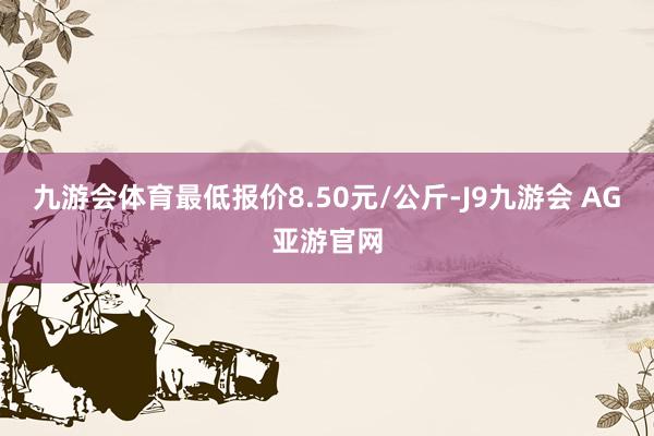 九游会体育最低报价8.50元/公斤-J9九游会 AG亚游官网