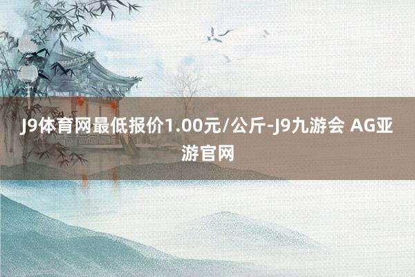 J9体育网最低报价1.00元/公斤-J9九游会 AG亚游官网