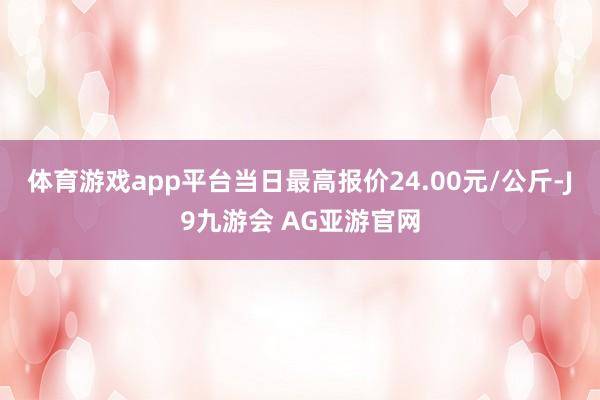 体育游戏app平台当日最高报价24.00元/公斤-J9九游会 AG亚游官网