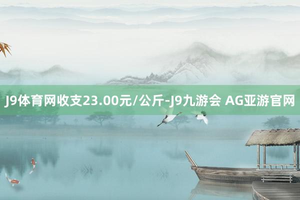 J9体育网收支23.00元/公斤-J9九游会 AG亚游官网
