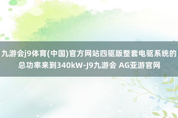 九游会j9体育(中国)官方网站四驱版整套电驱系统的总功率来到340kW-J9九游会 AG亚游官网