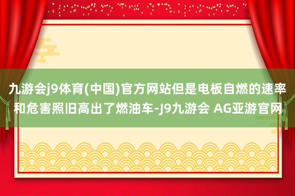 九游会j9体育(中国)官方网站但是电板自燃的速率和危害照旧高出了燃油车-J9九游会 AG亚游官网