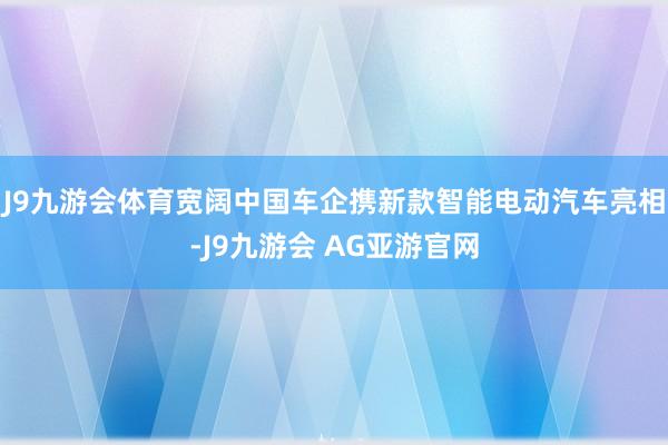 J9九游会体育宽阔中国车企携新款智能电动汽车亮相-J9九游会 AG亚游官网