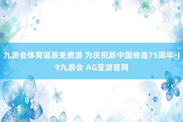 九游会体育诞辰免费游 为庆祝新中国缔造75周年-J9九游会 AG亚游官网