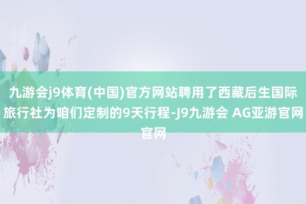 九游会j9体育(中国)官方网站聘用了西藏后生国际旅行社为咱们定制的9天行程-J9九游会 AG亚游官网