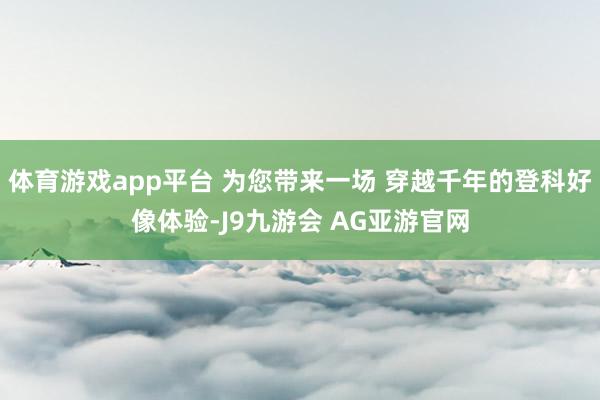体育游戏app平台 为您带来一场 穿越千年的登科好像体验-J9九游会 AG亚游官网