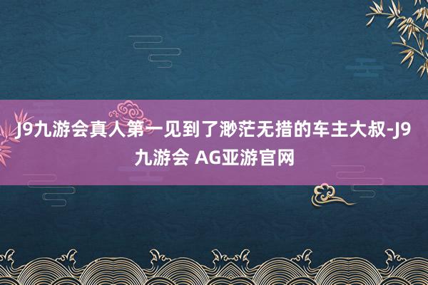 J9九游会真人第一见到了渺茫无措的车主大叔-J9九游会 AG亚游官网