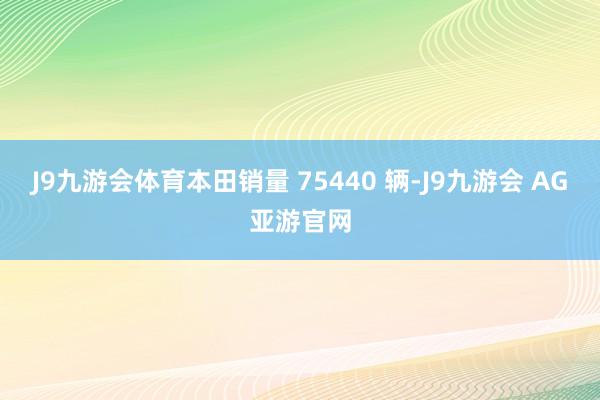 J9九游会体育本田销量 75440 辆-J9九游会 AG亚游官网