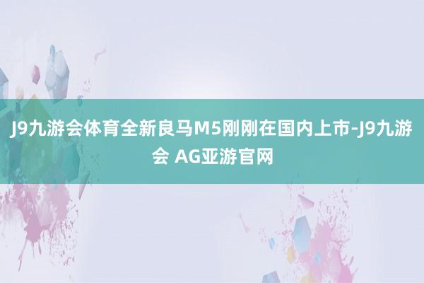 J9九游会体育全新良马M5刚刚在国内上市-J9九游会 AG亚游官网
