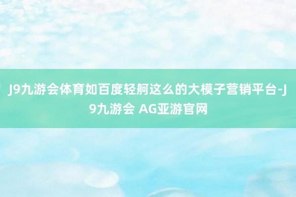 J9九游会体育如百度轻舸这么的大模子营销平台-J9九游会 AG亚游官网