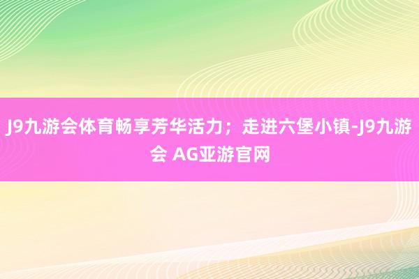 J9九游会体育畅享芳华活力；走进六堡小镇-J9九游会 AG亚游官网