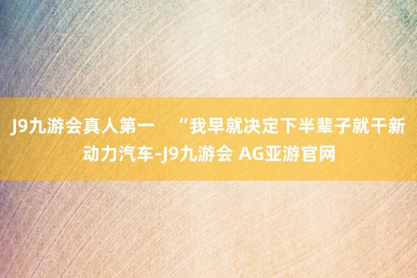 J9九游会真人第一    “我早就决定下半辈子就干新动力汽车-J9九游会 AG亚游官网