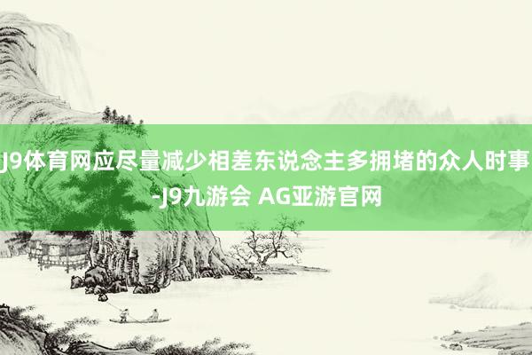 J9体育网应尽量减少相差东说念主多拥堵的众人时事-J9九游会 AG亚游官网