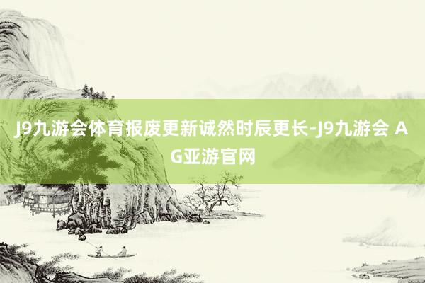J9九游会体育报废更新诚然时辰更长-J9九游会 AG亚游官网