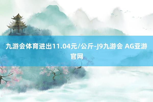九游会体育进出11.04元/公斤-J9九游会 AG亚游官网