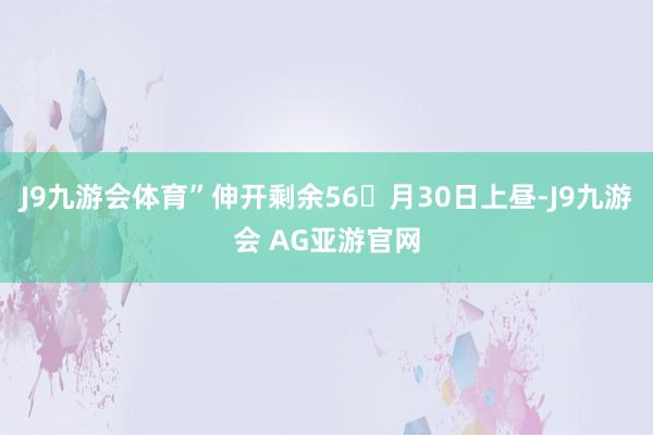 J9九游会体育”伸开剩余56月30日上昼-J9九游会 AG亚游官网