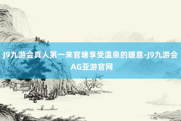 J9九游会真人第一来官塘享受温泉的暖意-J9九游会 AG亚游官网