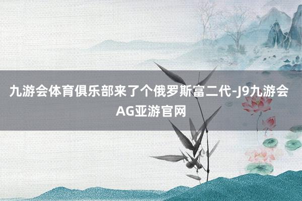 九游会体育俱乐部来了个俄罗斯富二代-J9九游会 AG亚游官网