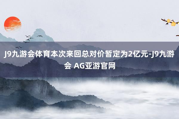 J9九游会体育本次来回总对价暂定为2亿元-J9九游会 AG亚游官网