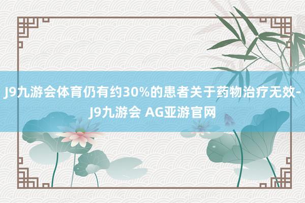 J9九游会体育仍有约30%的患者关于药物治疗无效-J9九游会 AG亚游官网