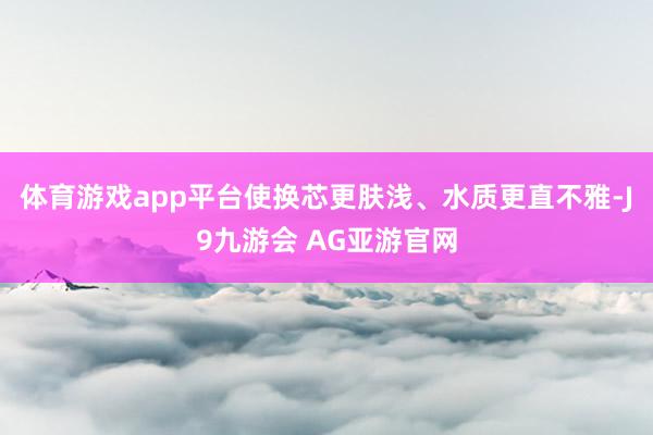 体育游戏app平台使换芯更肤浅、水质更直不雅-J9九游会 AG亚游官网