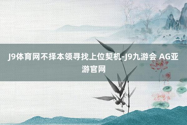 J9体育网不择本领寻找上位契机-J9九游会 AG亚游官网