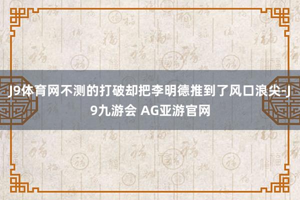 J9体育网不测的打破却把李明德推到了风口浪尖-J9九游会 AG亚游官网